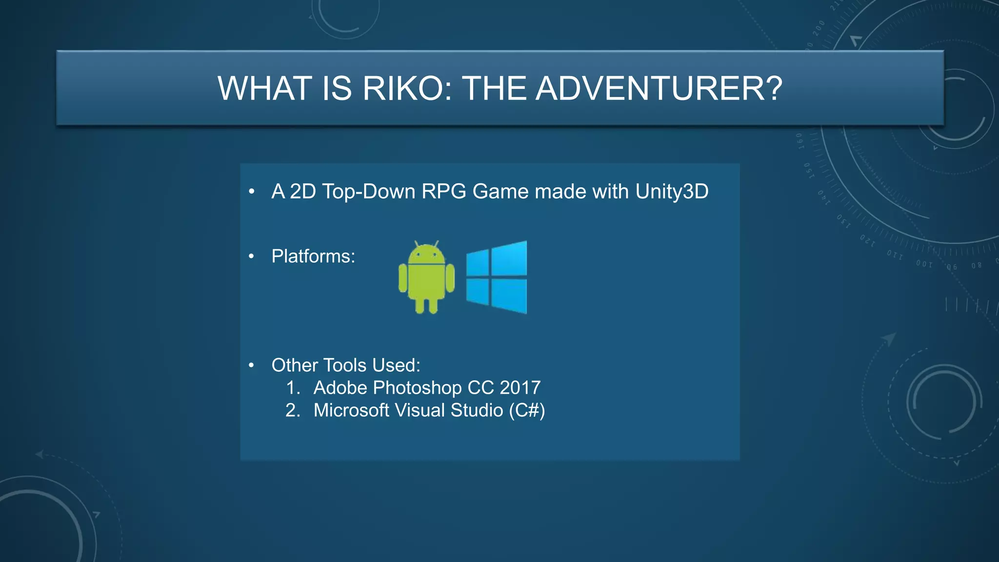 WHAT IS RIKO: THE ADVENTURER?
• A 2D Top-Down RPG Game made with Unity3D
• Other Tools Used:
1. Adobe Photoshop CC 2017
2. Microsoft Visual Studio (C#)
• Platforms:
 