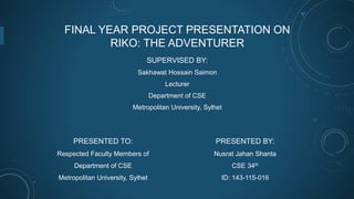 FINAL YEAR PROJECT PRESENTATION ON
RIKO: THE ADVENTURER
SUPERVISED BY:
Sakhawat Hossain Saimon
Lecturer
Department of CSE
Metropolitan University, Sylhet
PRESENTED BY:
Nusrat Jahan Shanta
CSE 34th
ID: 143-115-016
PRESENTED TO:
Respected Faculty Members of
Department of CSE
Metropolitan University, Sylhet
 