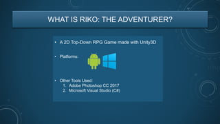 WHAT IS RIKO: THE ADVENTURER?
• A 2D Top-Down RPG Game made with Unity3D
• Other Tools Used:
1. Adobe Photoshop CC 2017
2. Microsoft Visual Studio (C#)
• Platforms:
 