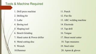 Tools & Machine Required
1. Drill press machine
2. Drilling bit
3. Lathe
4. Boring tool
5. Shaping tool
6. Bench Grinding
7. Hand cutter & Power driller
8. Metal cutting disc
9. Wrench
10.Hammer
11. Punch
12. Flat file
13. ARC welding machine
14. Electrode
15. Tap drill
16. Tongue
17. Sheet metal cutter
18. Tape measures
19. Steel ruler
20. Apron & gloves
 