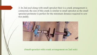 3. In 2nd axel along with small sprocket their is a crank arrangement is
connected, the size of this crank is similar to small sprocket as the small
sprocket perimeter is perfect for the minimum distance required to sow
rice paddy.
(Small sprocket with crank arrangement on 2nd axle)
 