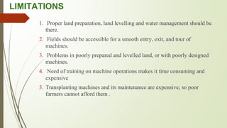 LIMITATIONS
1. Proper land preparation, land levelling and water management should be
there.
2. Fields should be accessible for a smooth entry, exit, and tour of
machines.
3. Problems in poorly prepared and levelled land, or with poorly designed
machines.
4. Need of training on machine operations makes it time consuming and
expensive
5. Transplanting machines and its maintenance are expensive; so poor
farmers cannot afford them .
 