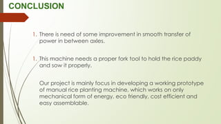 CONCLUSION
1. There is need of some improvement in smooth transfer of
power in between axles.
1. This machine needs a proper fork tool to hold the rice paddy
and sow it properly.
Our project is mainly focus in developing a working prototype
of manual rice planting machine, which works on only
mechanical form of energy, eco friendly, cost efficient and
easy assemblable.
 
