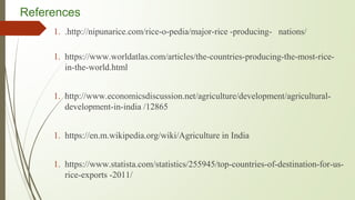 References
1. .http://nipunarice.com/rice-o-pedia/major-rice -producing- nations/
1. https://www.worldatlas.com/articles/the-countries-producing-the-most-rice-
in-the-world.html
1. http://www.economicsdiscussion.net/agriculture/development/agricultural-
development-in-india /12865
1. https://en.m.wikipedia.org/wiki/Agriculture in India
1. https://www.statista.com/statistics/255945/top-countries-of-destination-for-us-
rice-exports -2011/
 