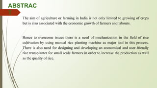 ABSTRAC
T
The aim of agriculture or farming in India is not only limited to growing of crops
but is also associated with the economic growth of farmers and labours.
Hence to overcome issues there is a need of mechanization in the field of rice
cultivation by using manual rice planting machine as major tool in this process.
There is also need for designing and developing an economical and user-friendly
rice transplanter for small scale farmers in order to increase the production as well
as the quality of rice.
 