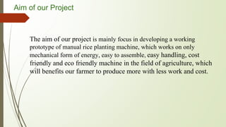 Aim of our Project
The aim of our project is mainly focus in developing a working
prototype of manual rice planting machine, which works on only
mechanical form of energy, easy to assemble, easy handling, cost
friendly and eco friendly machine in the field of agriculture, which
will benefits our farmer to produce more with less work and cost.
 