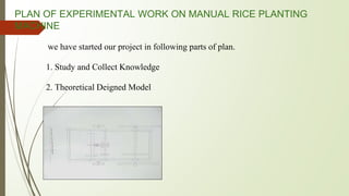 PLAN OF EXPERIMENTAL WORK ON MANUAL RICE PLANTING
MACHINE
we have started our project in following parts of plan.
1. Study and Collect Knowledge
2. Theoretical Deigned Model
 