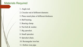 Materials Required
1. Angle rod.
2. Circular rod of different diameter.
3. Plane metal plate of different thickness
4. Ball bearing.
5. Bearing clamp.
6. Nut bolt & washer.
7. Big sprocket.
8. Small sprocket.
9. Sprocket chain.
10. Rectangular iron bar.
11. Hollow iron pipe
 