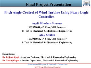 Final Project Presentation
Department of Electrical & Electronics Engineering,
KIET Group of Institutions, Ghaziabad
Pitch Angle Control of Wind Turbine Using Fuzzy Logic
Controller
Arpit Bhushan Sharma
1602921041, 4th Year, VIII Semester
B.Tech in Electrical & Electronics Engineering
Alok Shukla
1602921016, 4th Year, VIII Semester
B.Tech in Electrical & Electronics Engineering
Supervisors :
Dr. Brijesh Singh - Associate Professor, Electrical & Electronics Engineering
Dr. Neeraj Gupta – Head of Department, Electrical & Electronics Engineering
 