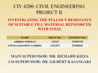 INVESTIGATING THE PULLOUT RESISTANCE
OF SUITABLE FILL MATERIAL REINFORCED
WITH STEEL
MAIN SUPERVISOR: MR. RICHARD KIZZA
CO-SUPERVISOR: DR. GILBERT KASANGAKI
NAME REGN NO. STUDENT NO.
ADRIKO NORMAN 11/U/3 211001742
OTEMA SOLOMON GABRIEL 11/U/473 211000241
 
