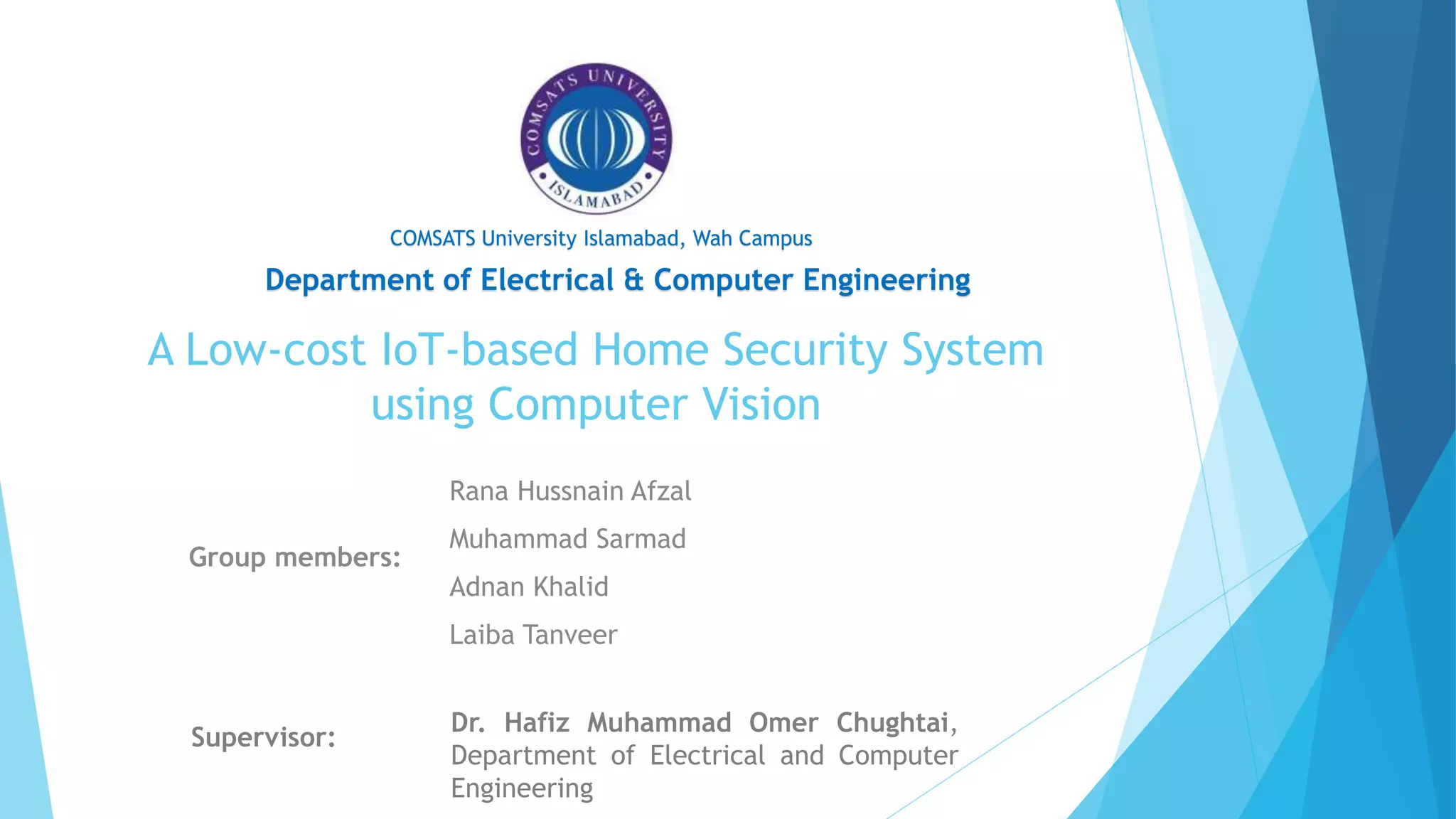 A Low-cost IoT-based Home Security System
using Computer Vision
Group members:
Supervisor:
Department of Electrical & Computer Engineering
COMSATS University Islamabad, Wah Campus
Rana Hussnain Afzal
Muhammad Sarmad
Adnan Khalid
Laiba Tanveer
Dr. Hafiz Muhammad Omer Chughtai,
Department of Electrical and Computer
Engineering
 