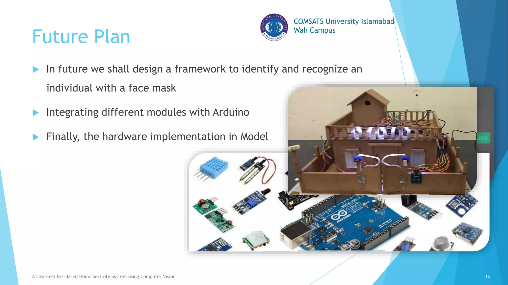 COMSATS University Islamabad
Wah Campus
Future Plan
 In future we shall design a framework to identify and recognize an
individual with a face mask
 Integrating different modules with Arduino
 Finally, the hardware implementation in Model
A Low Cost IoT-Based Home Security System using Computer Vision 10
 