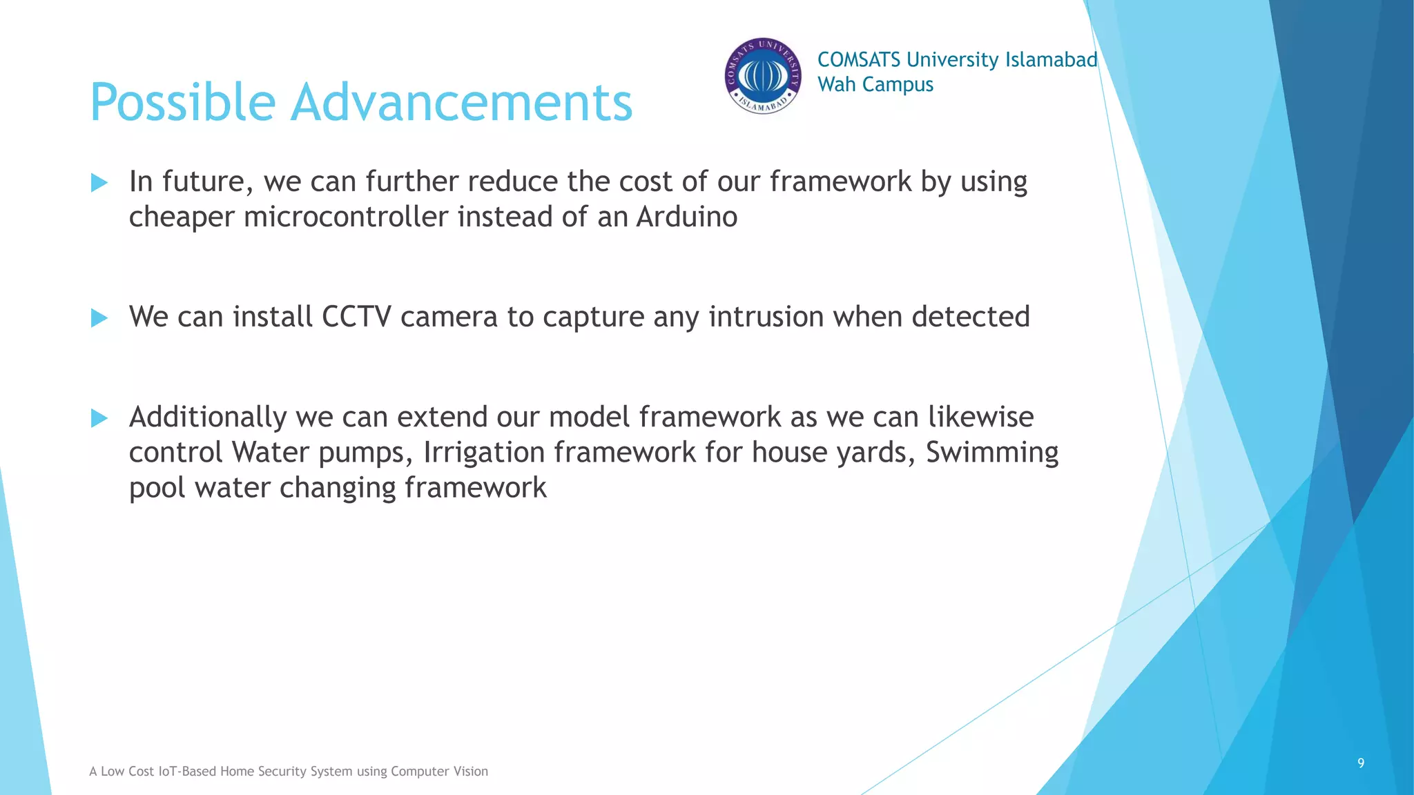 COMSATS University Islamabad
Wah Campus
Possible Advancements
 In future, we can further reduce the cost of our framework by using
cheaper microcontroller instead of an Arduino
 We can install CCTV camera to capture any intrusion when detected
 Additionally we can extend our model framework as we can likewise
control Water pumps, Irrigation framework for house yards, Swimming
pool water changing framework
A Low Cost IoT-Based Home Security System using Computer Vision
9
 