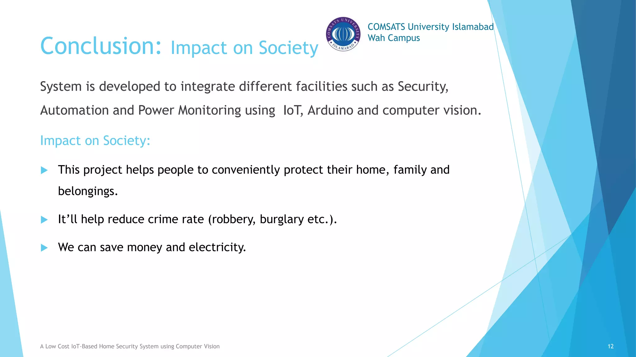 COMSATS University Islamabad
Wah Campus
Conclusion: Impact on Society
System is developed to integrate different facilities such as Security,
Automation and Power Monitoring using IoT, Arduino and computer vision.
Impact on Society:
 This project helps people to conveniently protect their home, family and
belongings.
 It’ll help reduce crime rate (robbery, burglary etc.).
 We can save money and electricity.
A Low Cost IoT-Based Home Security System using Computer Vision 12
 