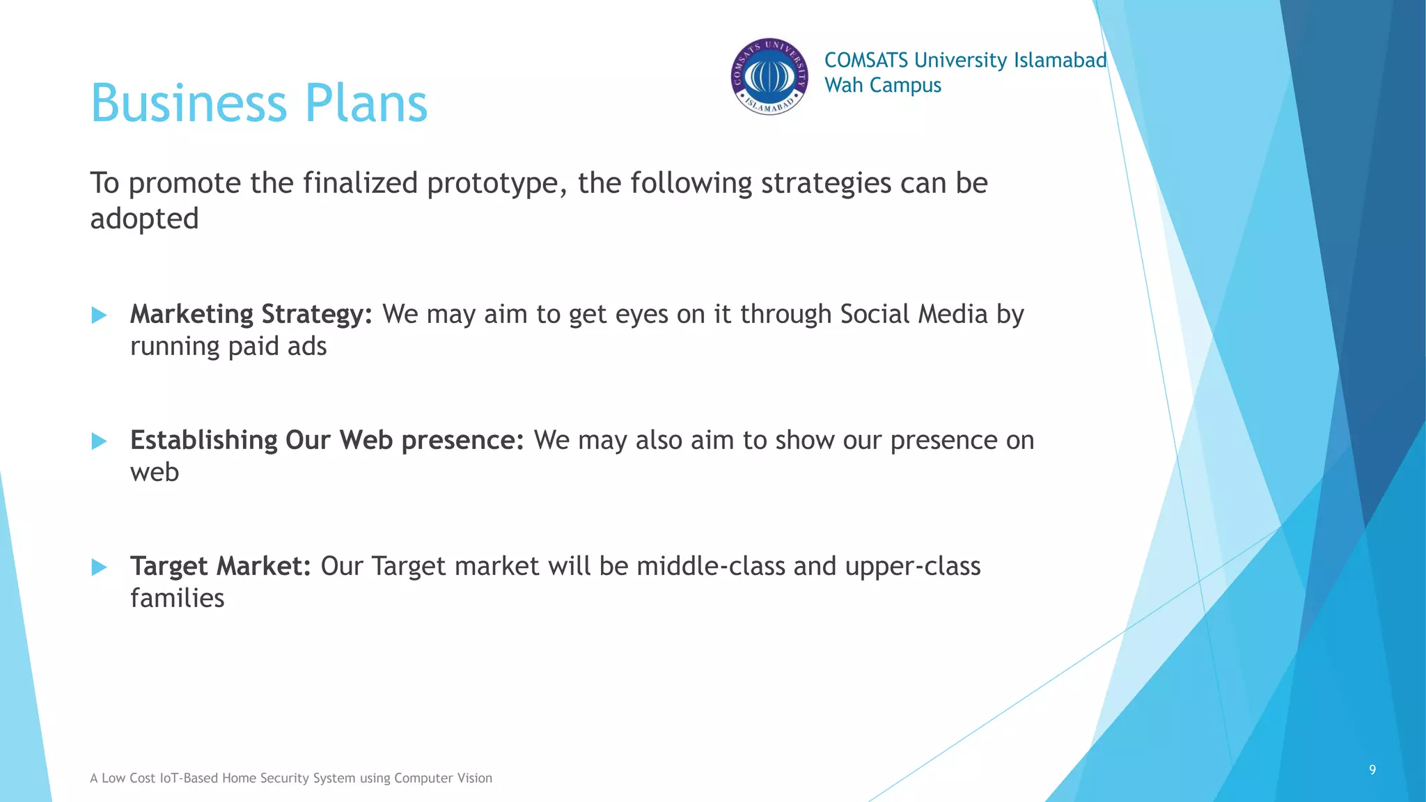 COMSATS University Islamabad
Wah Campus
Business Plans
To promote the finalized prototype, the following strategies can be
adopted
 Marketing Strategy: We may aim to get eyes on it through Social Media by
running paid ads
 Establishing Our Web presence: We may also aim to show our presence on
web
 Target Market: Our Target market will be middle-class and upper-class
families
A Low Cost IoT-Based Home Security System using Computer Vision
9
 