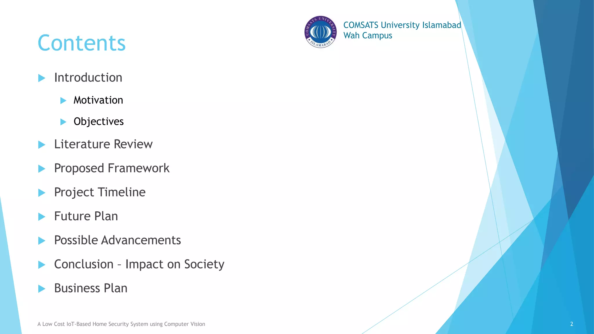 COMSATS University Islamabad
Wah Campus
Contents
 Introduction
 Motivation
 Objectives
 Literature Review
 Proposed Framework
 Project Timeline
 Future Plan
 Possible Advancements
 Conclusion – Impact on Society
 Business Plan
A Low Cost IoT-Based Home Security System using Computer Vision 2
 