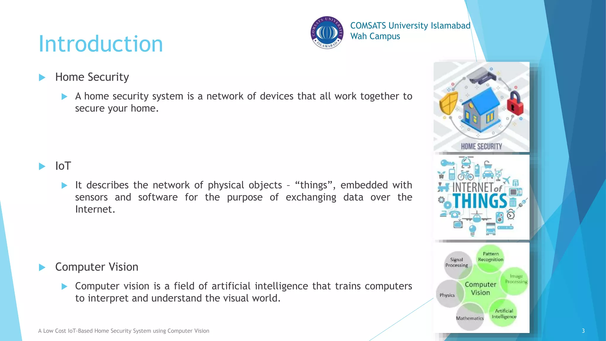 COMSATS University Islamabad
Wah Campus
Introduction
A Low Cost IoT-Based Home Security System using Computer Vision 3
 Home Security
 A home security system is a network of devices that all work together to
secure your home.
 IoT
 It describes the network of physical objects – “things”, embedded with
sensors and software for the purpose of exchanging data over the
Internet.
 Computer Vision
 Computer vision is a field of artificial intelligence that trains computers
to interpret and understand the visual world.
 