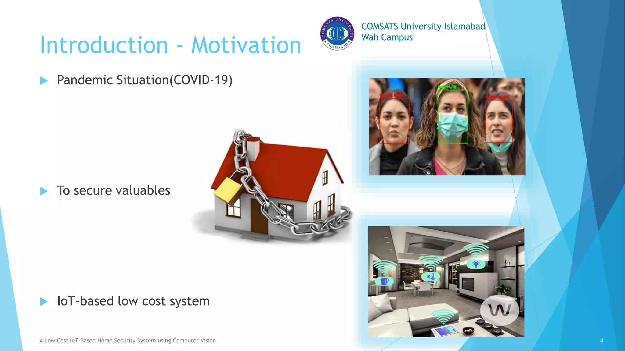 COMSATS University Islamabad
Wah Campus
Introduction - Motivation
 Pandemic Situation(COVID-19)
 To secure valuables
 IoT-based low cost system
A Low Cost IoT-Based Home Security System using Computer Vision 4
 