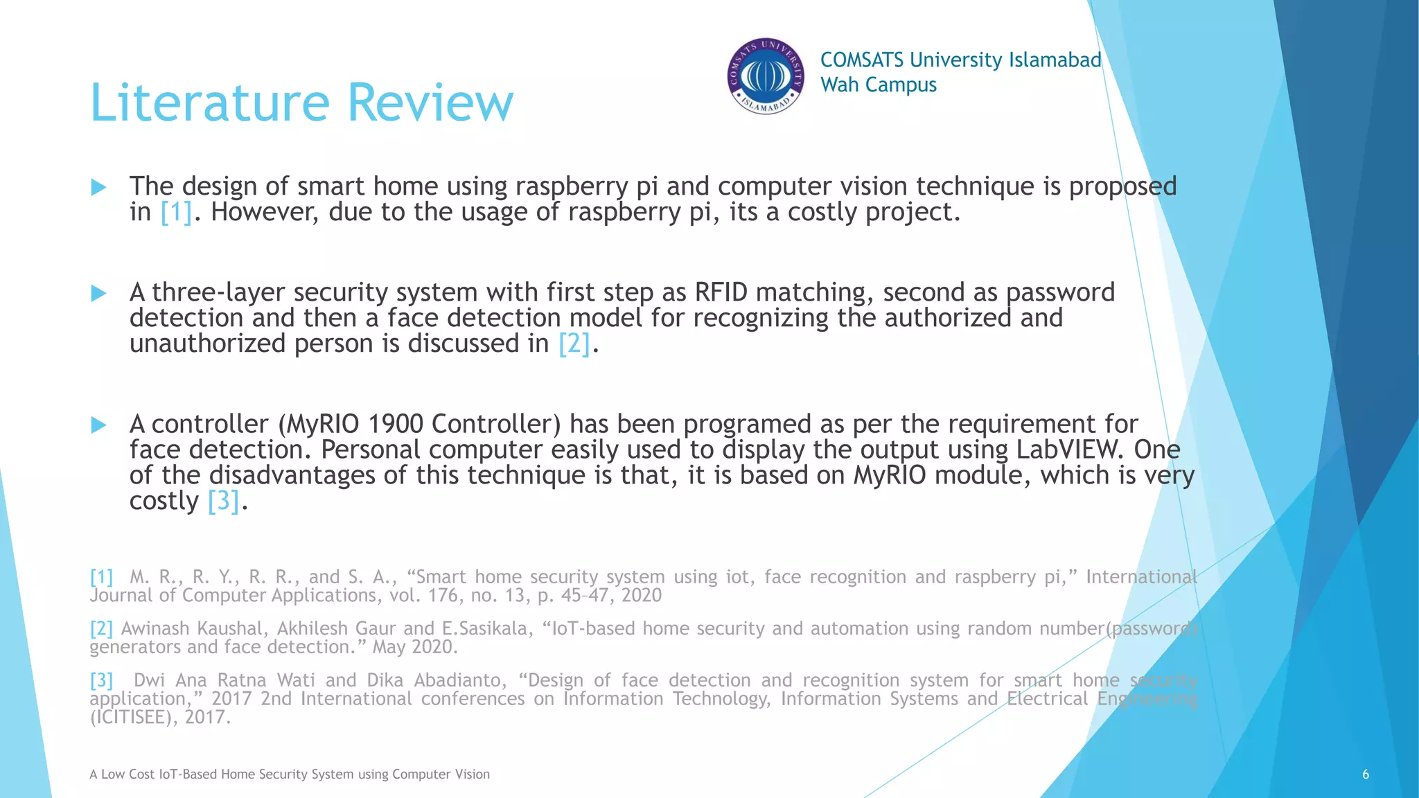 COMSATS University Islamabad
Wah Campus
Literature Review
 The design of smart home using raspberry pi and computer vision technique is proposed
in [1]. However, due to the usage of raspberry pi, its a costly project.
 A three-layer security system with first step as RFID matching, second as password
detection and then a face detection model for recognizing the authorized and
unauthorized person is discussed in [2].
 A controller (MyRIO 1900 Controller) has been programed as per the requirement for
face detection. Personal computer easily used to display the output using LabVIEW. One
of the disadvantages of this technique is that, it is based on MyRIO module, which is very
costly [3].
[1] M. R., R. Y., R. R., and S. A., “Smart home security system using iot, face recognition and raspberry pi,” International
Journal of Computer Applications, vol. 176, no. 13, p. 45–47, 2020
[2] Awinash Kaushal, Akhilesh Gaur and E.Sasikala, “IoT-based home security and automation using random number(password)
generators and face detection.” May 2020.
[3] Dwi Ana Ratna Wati and Dika Abadianto, “Design of face detection and recognition system for smart home security
application,” 2017 2nd International conferences on Information Technology, Information Systems and Electrical Engineering
(ICITISEE), 2017.
A Low Cost IoT-Based Home Security System using Computer Vision 6
 