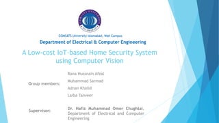A Low-cost IoT-based Home Security System
using Computer Vision
Group members:
Supervisor:
Department of Electrical & Computer Engineering
COMSATS University Islamabad, Wah Campus
Rana Hussnain Afzal
Muhammad Sarmad
Adnan Khalid
Laiba Tanveer
Dr. Hafiz Muhammad Omer Chughtai,
Department of Electrical and Computer
Engineering
 