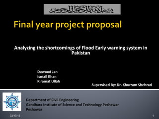 Analyzing the shortcomings of Flood Early warning system in
                            Pakistan

  Proposed By:
                 Dawood Jan
                 Ismail Khan
                 Kiramat Ullah
                                                Supervised By: Dr. Khurram Shehzad


           Department of Civil Engineering
           Gandhara Institute of Science and Technology Peshawar
           Peshawar
03/17/13                                                                             1
 