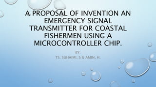 A PROPOSAL OF INVENTION AN
EMERGENCY SIGNAL
TRANSMITTER FOR COASTAL
FISHERMEN USING A
MICROCONTROLLER CHIP.
BY:
TS. SUHAIMI, S & AMIN, H.
 