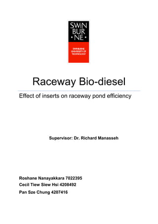 Raceway Bio-diesel
Effect of inserts on raceway pond efficiency




              Supervisor: Dr. Richard Manasseh




Roshane Nanayakkara 7022395
Cecil Tiew Siew Hsi 4208492
Pan Sze Chung 4207416
 