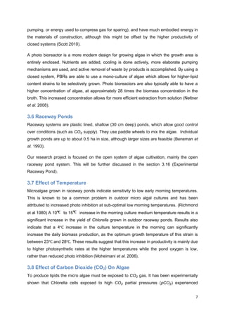 pumping, or energy used to compress gas for sparing), and have much embodied energy in
the materials of construction, although this might be offset by the higher productivity of
closed systems (Scott 2010).

A photo bioreactor is a more modern design for growing algae in which the growth area is
entirely enclosed. Nutrients are added, cooling is done actively, more elaborate pumping
mechanisms are used, and active removal of waste by products is accomplished. By using a
closed system, PBRs are able to use a mono-culture of algae which allows for higher-lipid
content strains to be selectively grown. Photo bioreactors are also typically able to have a
higher concentration of algae, at approximately 28 times the biomass concentration in the
broth. This increased concentration allows for more efficient extraction from solution (Neltner
et al. 2008).

3.6 Raceway Ponds
Raceway systems are plastic lined, shallow (30 cm deep) ponds, which allow good control
over conditions (such as        supply). They use paddle wheels to mix the algae. Individual
growth ponds are up to about 0.5 ha in size, although larger sizes are feasible (Beneman et
al. 1993).

Our research project is focused on the open system of algae cultivation, mainly the open
raceway pond system. This will be further discussed in the section 3.16 (Experimental
Raceway Pond).

3.7 Effect of Temperature
Microalgae grown in raceway ponds indicate sensitivity to low early morning temperatures.
This is known to be a common problem in outdoor micro algal cultures and has been
attributed to increased photo inhibition at sub-optimal low morning temperatures. (Richmond
et al 1980) A 10     to 15    increase in the morning culture medium temperature results in a
significant increase in the yield of Chlorella grown in outdoor raceway ponds. Results also
indicate that a 4     increase in the culture temperature in the morning can significantly
increase the daily biomass production, as the optimum growth temperature of this strain is
between 23      and 28 . These results suggest that this increase in productivity is mainly due
to higher photosynthetic rates at the higher temperatures while the pond oxygen is low,
rather than reduced photo inhibition (Moheimani et al. 2006).

3.8 Effect of Carbon Dioxide (CO2) On Algae
To produce lipids the micro algae must be exposed to            gas. It has been experimentally
shown that Chlorella cells exposed to high             partial pressures (p      ) experienced


                                                                                             7
 