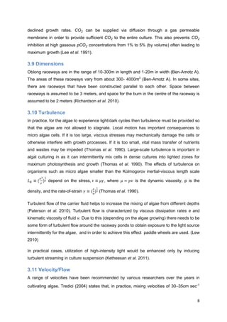 declined growth rates.            can be supplied via diffusion through a gas permeable
membrane in order to provide sufficient         to the entire culture. This also prevents
inhibition at high gaseous p       concentrations from 1% to 5% (by volume) often leading to
maximum growth (Lee et al. 1991).

3.9 Dimensions
Oblong raceways are in the range of 10-300m in length and 1-20m in width (Ben-Amotz A).
The areas of these raceways vary from about 300- 4000m2 (Ben-Amotz A). In some sites,
there are raceways that have been constructed parallel to each other. Space between
raceways is assumed to be 3 meters, and space for the burn in the centre of the raceway is
assumed to be 2 meters (Richardson et al. 2010).

3.10 Turbulence
In practice, for the algae to experience light/dark cycles then turbulence must be provided so
that the algae are not allowed to stagnate. Local motion has important consequences to
micro algae cells. If it is too large, viscous stresses may mechanically damage the cells or
otherwise interfere with growth processes. If it is too small, vital mass transfer of nutrients
and wastes may be impeded (Thomas et al. 1990). Large-scale turbulence is important in
algal culturing in as it can intermittently mix cells in dense cultures into lighted zones for
maximum photosynthesis and growth (Thomas et al. 1990). The effects of turbulence on
organisms such as micro algae smaller than the Kolmogorov inertial-viscous length scale

           depend on the stress,          , where          is the dynamic viscosity, p is the

density, and the rate-of-strain         (Thomas et al. 1990).

Turbulent flow of the carrier fluid helps to increase the mixing of algae from different depths
(Paterson et al. 2010). Turbulent flow is characterized by viscous dissipation rates e and
kinematic viscosity of fluid v. Due to this (depending on the algae growing) there needs to be
some form of turbulent flow around the raceway ponds to obtain exposure to the light source
intermittently for the algae, and in order to achieve this effect paddle wheels are used. (Lew
2010)

In practical cases, utilization of high-intensity light would be enhanced only by inducing
turbulent streaming in culture suspension (Ketheesan et al. 2011).

3.11 Velocity/Flow
A range of velocities have been recommended by various researchers over the years in
cultivating algae. Tredici (2004) states that, in practice, mixing velocities of 30–35cm sec-1


                                                                                             8
 