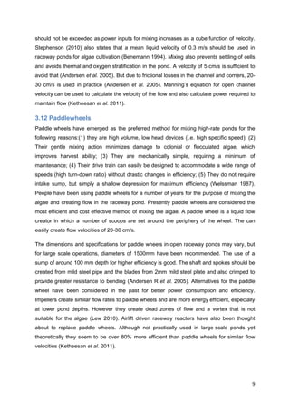 should not be exceeded as power inputs for mixing increases as a cube function of velocity.
Stephenson (2010) also states that a mean liquid velocity of 0.3 m/s should be used in
raceway ponds for algae cultivation (Benemann 1994). Mixing also prevents settling of cells
and avoids thermal and oxygen stratification in the pond. A velocity of 5 cm/s is sufficient to
avoid that (Andersen et al. 2005). But due to frictional losses in the channel and corners, 20-
30 cm/s is used in practice (Andersen et al. 2005). Manning’s equation for open channel
velocity can be used to calculate the velocity of the flow and also calculate power required to
maintain flow (Ketheesan et al. 2011).

3.12 Paddlewheels
Paddle wheels have emerged as the preferred method for mixing high-rate ponds for the
following reasons:(1) they are high volume, low head devices (i.e. high specific speed); (2)
Their gentle mixing action minimizes damage to colonial or flocculated algae, which
improves harvest ability; (3) They are mechanically simple, requiring a minimum of
maintenance; (4) Their drive train can easily be designed to accommodate a wide range of
speeds (high turn-down ratio) without drastic changes in efficiency; (5) They do not require
intake sump, but simply a shallow depression for maximum efficiency (Welssman 1987).
People have been using paddle wheels for a number of years for the purpose of mixing the
algae and creating flow in the raceway pond. Presently paddle wheels are considered the
most efficient and cost effective method of mixing the algae. A paddle wheel is a liquid flow
creator in which a number of scoops are set around the periphery of the wheel. The can
easily create flow velocities of 20-30 cm/s.

The dimensions and specifications for paddle wheels in open raceway ponds may vary, but
for large scale operations, diameters of 1500mm have been recommended. The use of a
sump of around 100 mm depth for higher efficiency is good. The shaft and spokes should be
created from mild steel pipe and the blades from 2mm mild steel plate and also crimped to
provide greater resistance to bending (Andersen R et al. 2005). Alternatives for the paddle
wheel have been considered in the past for better power consumption and efficiency.
Impellers create similar flow rates to paddle wheels and are more energy efficient, especially
at lower pond depths. However they create dead zones of flow and a vortex that is not
suitable for the algae (Lew 2010). Airlift driven raceway reactors have also been thought
about to replace paddle wheels. Although not practically used in large-scale ponds yet
theoretically they seem to be over 80% more efficient than paddle wheels for similar flow
velocities (Ketheesan et al. 2011).




                                                                                             9
 