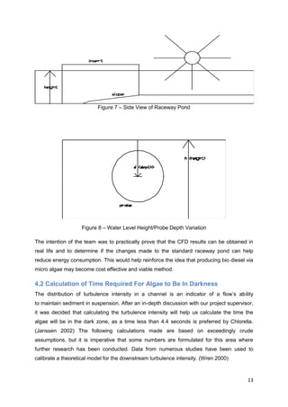 Figure 7 – Side View of Raceway Pond




                   Figure 8 – Water Level Height/Probe Depth Variation

The intention of the team was to practically prove that the CFD results can be obtained in
real life and to determine if the changes made to the standard raceway pond can help
reduce energy consumption. This would help reinforce the idea that producing bio diesel via
micro algae may become cost effective and viable method.

4.2 Calculation of Time Required For Algae to Be In Darkness
The distribution of turbulence intensity in a channel is an indicator of a flow’s ability
to maintain sediment in suspension. After an in-depth discussion with our project supervisor,
it was decided that calculating the turbulence intensity will help us calculate the time the
algae will be in the dark zone, as a time less than 4.4 seconds is preferred by Chlorella.
(Janssen 2002) The following calculations made are based on exceedingly crude
assumptions, but it is imperative that some numbers are formulated for this area where
further research has been conducted. Data from numerous studies have been used to
calibrate a theoretical model for the downstream turbulence intensity. (Wren 2000)



                                                                                          13
 