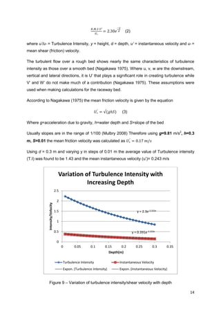 (2)


where u’/u* = Turbulence Intensity, y = height, d = depth, u’ = instantaneous velocity and u* =
mean shear (friction) velocity.

The turbulent flow over a rough bed shows nearly the same characteristics of turbulence
intensity as those over a smooth bed (Nagakawa 1975). Where u, v, w are the downstream,
vertical and lateral directions, it is U’ that plays a significant role in creating turbulence while
V’ and W’ do not make much of a contribution (Nagakawa 1975). These assumptions were
used when making calculations for the raceway bed.

According to Nagakawa (1975) the mean friction velocity is given by the equation

                                                                               (3)

Where g=acceleration due to gravity, h=water depth and S=slope of the bed

Usually slopes are in the range of 1/100 (Mulbry 2008) Therefore using g=9.81 m/s2, h=0.3
m, S=0.01 the mean friction velocity was calculated as

Using d = 0.3 m and varying y in steps of 0.01 m the average value of Turbulence intensity
(T.I) was found to be 1.43 and the mean instantaneous velocity (u’)= 0.243 m/s


                                    Variation of Turbulence Intensity with
                                               Increasing Depth
                                  2.5

                                   2
             Intensity/Velocity




                                  1.5                                                       y = 2.3e-3.333x

                                   1

                                  0.5                                                    y = 0.391e-3.333x

                                   0
                                        0      0.05       0.1      0.15       0.2           0.25        0.3   0.35
                                                                        Depth(m)

                                        Turbulence Intensity                 Instantaneous Velocity
                                        Expon. (Turbulence Intensity)        Expon. (Instantaneous Velocity)


              Figure 9 – Variation of turbulence intensity/shear velocity with depth

                                                                                                                     14
 