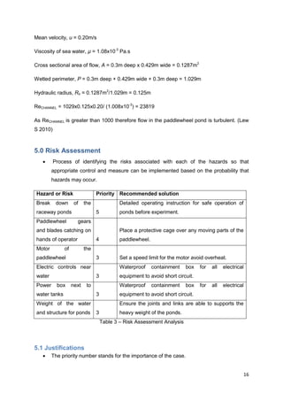 Mean velocity, u = 0.20m/s

Viscosity of sea water, µ = 1.08x10-3 Pa.s

Cross sectional area of flow, A = 0.3m deep x 0.429m wide = 0.1287m2

Wetted perimeter, P = 0.3m deep + 0.429m wide + 0.3m deep = 1.029m

Hydraulic radius, Rh = 0.1287m2/1.029m = 0.125m

ReCHANNEL = 1029x0.125x0.20/ (1.008x10-3) = 23819

As ReCHANNEL is greater than 1000 therefore flow in the paddlewheel pond is turbulent. (Lew
S 2010)



5.0 Risk Assessment
         Process of identifying the risks associated with each of the hazards so that
        appropriate control and measure can be implemented based on the probability that
        hazards may occur.

Hazard or Risk                  Priority Recommended solution
Break      down     of    the               Detailed operating instruction for safe operation of
raceway ponds                   5           ponds before experiment.
Paddlewheel          gears
and blades catching on                      Place a protective cage over any moving parts of the
hands of operator               4           paddlewheel.
Motor         of          the
paddlewheel                     3           Set a speed limit for the motor avoid overheat.
Electric controls near                      Waterproof     containment   box    for   all   electrical
water                           3           equipment to avoid short circuit.
Power      box     next    to               Waterproof     containment   box    for   all   electrical
water tanks                     3           equipment to avoid short circuit.
Weight of the water                         Ensure the joints and links are able to supports the
and structure for ponds         3           heavy weight of the ponds.
                                    Table 3 – Risk Assessment Analysis




5.1 Justifications
       The priority number stands for the importance of the case.


                                                                                                     16
 