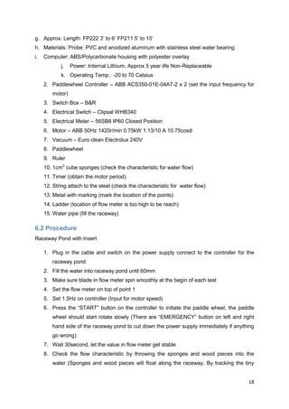 g. Approx. Length: FP222 3’ to 6’ FP211 5’ to 15’
h. Materials: Probe: PVC and anodized aluminum with stainless steel water bearing
i.   Computer: ABS/Polycarbonate housing with polyester overlay
            j.   Power: Internal Lithium, Approx 5 year life Non-Replaceable
            k. Operating Temp.: -20 to 70 Celsius
     2. Paddlewheel Controller – ABB ACS350-01E-04A7-2 x 2 (set the input frequency for
        motor)
     3. Switch Box – B&R
     4. Electrical Switch – Clipsal WHB340
     5. Electrical Meter – 56SB8 IP60 Closed Position
     6. Motor – ABB 50Hz 1420r/min 0.75kW 1.13/10 A 10.75cos
     7. Vacuum – Euro clean Electrolux 240V
     8. Paddlewheel
     9. Ruler
     10. 1cm3 cube sponges (check the characteristic for water flow)
     11. Timer (obtain the motor period)
     12. String attach to the steel (check the characteristic for water flow)
     13. Metal with marking (mark the location of the points)
     14. Ladder (location of flow meter is too high to be reach)
     15. Water pipe (fill the raceway)

6.2 Procedure
Raceway Pond with Insert

     1. Plug in the cable and switch on the power supply connect to the controller for the
        raceway pond
     2. Fill the water into raceway pond until 60mm
     3. Make sure blade in flow meter spin smoothly at the begin of each test
     4. Set the flow meter on top of point 1
     5. Set 1.5Hz on controller (Input for motor speed)
     6. Press the ―START‖ button on the controller to initiate the paddle wheel, the paddle
        wheel should start rotate slowly (There are ―EMERGENCY‖ button on left and right
        hand side of the raceway pond to cut down the power supply immediately if anything
        go wrong)
     7. Wait 30second, let the value in flow meter get stable
     8. Check the flow characteristic by throwing the sponges and wood pieces into the
        water (Sponges and wood pieces will float along the raceway. By tracking the tiny


                                                                                        18
 