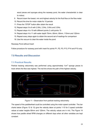 wood pieces and sponges along the raceway pond, the water characteristic is clear
       to notice)
   9. Record down the lowest, min and highest velocity for the fluid flow on the flow meter
   10. Record the time for motor rotate for 10 periods
   11. Press the ―STOP‖ button after obtain the result
   12. Repeat steps 5 to 8 with 2.0Hz, 2.5Hz, 3.0Hz and 3.5Hz.
   13. Repeat steps 4 to 10 with different points 2 until points 15
   14. Repeat steps 4 to 11 with water depth 70mm, 80mm, 90mm, 110mm and 120mm
   15. Repeat every steps again to obtain the second set of readings for comparison
   16. Use the vacuum to clear the water inside the pond

Raceway Pond without Insert

Follow procedure for raceway pond with insert for points P1, P2, P3, P13, P14 and P15 only.



7.0 Results and Discussion


7.1 Practical Results
Particle tracking velocimetry was performed using approximately 1cm3 sponge pieces to
track where the flow was highest. The red line shows the path of the highest velocity.




                    Figure 11 - Observation from particle tracking velocimetry

The speed of the paddlewheel could be controlled using the motor speed controller. The bar
charts below (Figure 12 & 13) give the velocity taken at points 1-15 for 5 speed controller
values at water heights 80mm and 120mm. The velocity values are in m/s. The Figure 14
shows how paddle wheel RPM changes on different days when all other variables are kept
constant.



                                                                                          19
 
