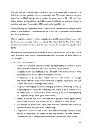 The main objective of the team was to provide as much experimental data as possible to the
CSIRO so that they could use them to compare with their CFD models. We have managed
to provide the CSIRO with two sets of readings for water heights of 70 – 120 mm. From
further readings we took at 80mm and 120mm water level height, we also have provided a
statistical analysis on the range their CFD model results should fall into.

When comparing the experimental and CFD results it can be seen that the two give similar
results in most instances. This confirms that the CSIRO’s CFD calculations are consistent
with practical estimates.

There is much less variation in velocity across the breadth of the channel in the raceway with
the insert when compared to the one without. This shows that the flow of the fluid is
smoother around the insert and that the insert reduces the reverse flow around hairpin
bends.

Because there is considerably less reverse flow around hairpin bends it can be seen that by
using an insert it saves energy that would otherwise be lost to make the water flow in the
right direction.

7.5.1 Areas of Possible Errors
        The flow measurements were taken in feet per second (ft/s) and multiplied by the
         factor 0.31 to convert it to m/s. This would result in a conversion error.
        The paddlewheel is assumed to cover the full breadth of the channel. However in the
         test pond there was around a 5mm clearance on both sides.
        As observed, in general, flow velocity increased with increase in average
         temperature. Therefore even when water height and paddle input speed was kept
         constant there could be a change in flow velocity.
        The paddle wheel speed was always changing due to the axle bearing heating up
         and causing friction. Usually the paddlewheel took a while to get to optimum speed,
         ran well for about 1-2 hours and then started slowing up due to the bearing heating
         up. This played a major role in giving varied results.
        Particles of dirt that was in the water sometimes got stuck in the impellor of the
         velocity probe and would slow it down. This would also result in varied results.
        The readings for Paddle RPM were taken manually. Therefore there would be
         experimental errors involved with the RPM readings.
        The probe was supposed to be at 50% - 60% of the water depth. However due to
         difficulty in accessibility, the probe position was estimated at some instances.
         Therefore there would be experimental errors in the position of the probe as well.


                                                                                              27
 
