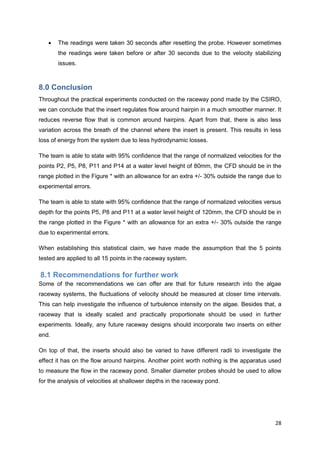    The readings were taken 30 seconds after resetting the probe. However sometimes
       the readings were taken before or after 30 seconds due to the velocity stabilizing
       issues.



8.0 Conclusion
Throughout the practical experiments conducted on the raceway pond made by the CSIRO,
we can conclude that the insert regulates flow around hairpin in a much smoother manner. It
reduces reverse flow that is common around hairpins. Apart from that, there is also less
variation across the breath of the channel where the insert is present. This results in less
loss of energy from the system due to less hydrodynamic losses.

The team is able to state with 95% confidence that the range of normalized velocities for the
points P2, P5, P8, P11 and P14 at a water level height of 80mm, the CFD should be in the
range plotted in the Figure * with an allowance for an extra +/- 30% outside the range due to
experimental errors.

The team is able to state with 95% confidence that the range of normalized velocities versus
depth for the points P5, P8 and P11 at a water level height of 120mm, the CFD should be in
the range plotted in the Figure * with an allowance for an extra +/- 30% outside the range
due to experimental errors.

When establishing this statistical claim, we have made the assumption that the 5 points
tested are applied to all 15 points in the raceway system.

8.1 Recommendations for further work
Some of the recommendations we can offer are that for future research into the algae
raceway systems, the fluctuations of velocity should be measured at closer time intervals.
This can help investigate the influence of turbulence intensity on the algae. Besides that, a
raceway that is ideally scaled and practically proportionate should be used in further
experiments. Ideally, any future raceway designs should incorporate two inserts on either
end.

On top of that, the inserts should also be varied to have different radii to investigate the
effect it has on the flow around hairpins. Another point worth nothing is the apparatus used
to measure the flow in the raceway pond. Smaller diameter probes should be used to allow
for the analysis of velocities at shallower depths in the raceway pond.




                                                                                          28
 