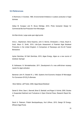 9.0 References

  A Richmond, A Vonshak, 1980, Environmental limitations in outdoor production of algal
  biomass



  Aditya M. Kunjapur and R. Bruce Eldridge, 2010, Photo bioreactor Design for
  Commercial Bio-fuel Production from Microalgae



  Ami Ben-Amotz, Large scale open algal ponds



  Anna L. Stephenson, Elena Kazamia, John S. Dennis, Christopher J. Howe, Stuart A.
  Scott, Alison G. Smith, 2010, Life-Cycle Assessment of Potential Algal Biodiesel
  Production in the United Kingdom: A Comparison of Raceways and Air-Lift Tubular
  Bioreactors



  Ayhan Demirbas, M Fatih Demirbas, 2010, Algae Energy, Algae as a new source of
  biodiesel, Springer



  B. Ketheesan, N. Nirmalakhandan, 2011, Development of a new airlift-driven raceway
  reactor for algal cultivation



  Beneman John R, Oswald W J, 1993, Systems And Economic Analysis Of Microalgae
  For Conversion Of CO2To Biomass



  Brian Neltner, Jeff Tester, 2008, Algae Based Biodiesel



  Daniel G. Wren, Sean J. Bennett, Brian D. Barkdoll, and Roger A. Kuhnle, 2000, Studies
  in Suspended Sediment and Turbulence in Open Channel Flows, Research Report No.
  18



  David A. Paterson, Pratish Bandopadhayay, Kurt Liffman, 2010, Design Of Energy-
  Efficient Algal Ponds

                                                                                     29
 