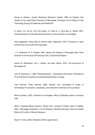 Donna A. Johnson, Joseph Weissman, Raymond. Goebel, 1988, An Outdoor Test
Facility for the Large-Scale Production of Microalgae, Presented at the Institute of Gas
Technology Energy from Biomass and Wastes XII



E. Sierra, F.G. Aci´en, J.M. Fern´andez, J.L. Garc´ıa, C. Gonz´alez, E. Molina, 2007,
Characterization of a ﬂat plate photo bioreactor for the production of microalgae



Hiroji Nagakawa, Iehisa Nezu & Hiroshi Ueda, September 1975, Turbulence of open
channel flow over smooth and rough beds



J. C. Welssman, R. P. Goebel, 1987, Design and Analysis of Microalgal Open Pond
Systems for the Purpose of Producing Fuels, A Subcontract Report



James W. Richardson, Joe L. Outlaw, and Marc Allison, 2010, The Economics of
Microalgae Oil



John R. Benemann J, 2008, Photobioreactors – Comparative Economics, Presented at
5th Annual World Congress on Industrial Biotechnology, Chicago



Liam Brennan, Philip Owende, 2009, Biofuels from microalgae—A review of
technologies for production, processing, and extractions of biofuels and co-products



Marcel Janssen, 2002, Cultivation of microalgae: effect of light/dark cycles on biomass
yield



Maria J. Barbosa, Marcel Janssen, Nienke Ham, Johannes Tramper, René H. Wijffels,
2003, Microalgae Cultivation in Air-Lift Reactors: Modeling Biomass Yield and Growth
Rate as a Function of Mixing Frequency



Mario R. Tredici, 2004, Handbook of Micro algal Culture


                                                                                       30
 