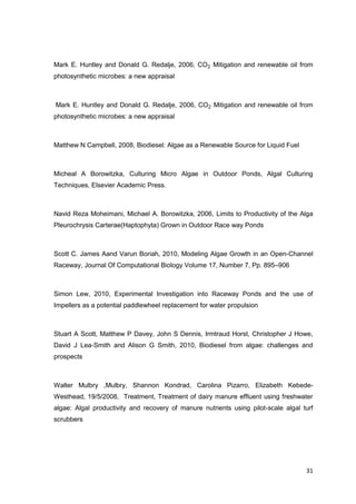 Mark E. Huntley and Donald G. Redalje, 2006, CO2 Mitigation and renewable oil from
photosynthetic microbes: a new appraisal



Mark E. Huntley and Donald G. Redalje, 2006, CO2 Mitigation and renewable oil from
photosynthetic microbes: a new appraisal



Matthew N Campbell, 2008, Biodiesel: Algae as a Renewable Source for Liquid Fuel



Micheal A Borowitzka, Culturing Micro Algae in Outdoor Ponds, Algal Culturing
Techniques, Elsevier Academic Press.



Navid Reza Moheimani, Michael A. Borowitzka, 2006, Limits to Productivity of the Alga
Pleurochrysis Carterae(Haptophyta) Grown in Outdoor Race way Ponds



Scott C. James Aand Varun Boriah, 2010, Modeling Algae Growth in an Open-Channel
Raceway, Journal Of Computational Biology Volume 17, Number 7, Pp. 895–906



Simon Lew, 2010, Experimental Investigation into Raceway Ponds and the use of
Impellers as a potential paddlewheel replacement for water propulsion



Stuart A Scott, Matthew P Davey, John S Dennis, Irmtraud Horst, Christopher J Howe,
David J Lea-Smith and Alison G Smith, 2010, Biodiesel from algae: challenges and
prospects



Walter Mulbry ,Mulbry, Shannon Kondrad, Carolina Pizarro, Elizabeth Kebede-
Westhead, 19/5/2008, Treatment, Treatment of dairy manure effluent using freshwater
algae: Algal productivity and recovery of manure nutrients using pilot-scale algal turf
scrubbers




                                                                                    31
 