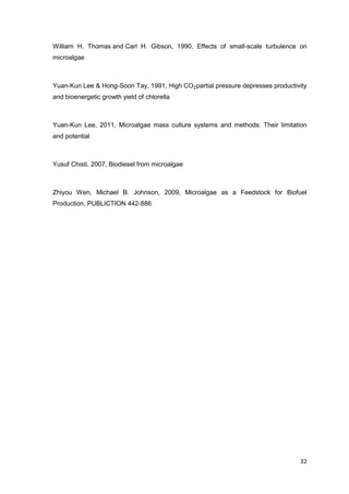 William H. Thomas and Carl H. Gibson, 1990, Effects of small-scale turbulence on
microalgae



Yuan-Kun Lee & Hong-Soon Tay, 1991, High CO2partial pressure depresses productivity
and bioenergetic growth yield of chlorella



Yuan-Kun Lee, 2011, Microalgae mass culture systems and methods: Their limitation
and potential



Yusuf Chisti, 2007, Biodiesel from microalgae



Zhiyou Wen, Michael B. Johnson, 2009, Microalgae as a Feedstock for Biofuel
Production, PUBLICTION 442-886




                                                                                32
 