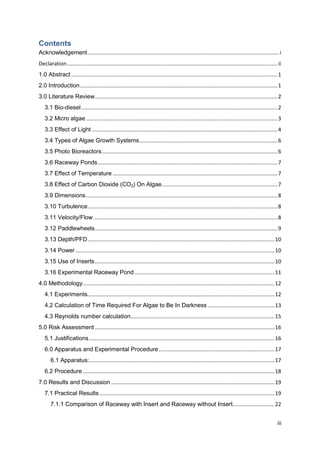 Contents
Acknowledgement ................................................................................................................................. i
Declaration .............................................................................................................................................. ii
1.0 Abstract ........................................................................................................................................... 1
2.0 Introduction ..................................................................................................................................... 1
3.0 Literature Review ........................................................................................................................... 2
   3.1 Bio-diesel .................................................................................................................................... 2
   3.2 Micro algae ................................................................................................................................. 3
   3.3 Effect of Light ............................................................................................................................. 4
   3.4 Types of Algae Growth Systems ............................................................................................. 6
   3.5 Photo Bioreactors ...................................................................................................................... 6
   3.6 Raceway Ponds ......................................................................................................................... 7
   3.7 Effect of Temperature ............................................................................................................... 7
   3.8 Effect of Carbon Dioxide (CO2) On Algae .............................................................................. 7
   3.9 Dimensions ................................................................................................................................. 8
   3.10 Turbulence................................................................................................................................ 8
   3.11 Velocity/Flow ............................................................................................................................ 8
   3.12 Paddlewheels ........................................................................................................................... 9
   3.13 Depth/PFD .............................................................................................................................. 10
   3.14 Power ...................................................................................................................................... 10
   3.15 Use of Inserts ......................................................................................................................... 10
   3.16 Experimental Raceway Pond .............................................................................................. 11
4.0 Methodology ................................................................................................................................. 12
   4.1 Experiments.............................................................................................................................. 12
   4.2 Calculation of Time Required For Algae to Be In Darkness ............................................. 13
   4.3 Reynolds number calculation................................................................................................. 15
5.0 Risk Assessment ......................................................................................................................... 16
   5.1 Justifications ............................................................................................................................. 16
   6.0 Apparatus and Experimental Procedure .............................................................................. 17
       6.1 Apparatus:............................................................................................................................. 17
   6.2 Procedure ................................................................................................................................. 18
7.0 Results and Discussion .............................................................................................................. 19
   7.1 Practical Results ...................................................................................................................... 19
       7.1.1 Comparison of Raceway with Insert and Raceway without Insert. ........................... 22


                                                                                                                                                          iii
 