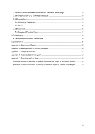 7.2 Computational Fluid Dynamics Results for 80mm water height....................................... 23
   7.3 Comparison on CFD and Practical results .......................................................................... 24
   7.4 Observations ............................................................................................................................ 25
       7.4.1 Practical Experiment ........................................................................................................ 25
       7.4.2 CFD .................................................................................................................................... 26
   7.5 Discussion................................................................................................................................. 26
       7.5.1 Areas of Possible Errors.................................................................................................. 27
8.0 Conclusion .................................................................................................................................... 28
   8.1 Recommendations for further work ....................................................................................... 28
9.0 References ................................................................................................................................... 29
Appendix A – Experimental Results ...................................................................................................... 33
Appendix B – Readings taken for statistical Analysis ............................................................................ 49
Appendix C - Temperatures Data .......................................................................................................... 51
Appendix D – Raceway Coordinate system .......................................................................................... 52
Appendix E – Statistical Analysis Data .................................................................................................. 53
   Statistical analysis for variation of velocity at 80mm water height at 50% depth (40mm) ............. 53
   Statistical analysis for variation of velocity for different depths at 120mm water height ............... 54




                                                                                                                                                     iv
 