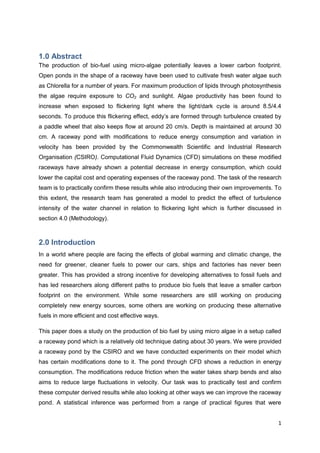 1.0 Abstract
The production of bio-fuel using micro-algae potentially leaves a lower carbon footprint.
Open ponds in the shape of a raceway have been used to cultivate fresh water algae such
as Chlorella for a number of years. For maximum production of lipids through photosynthesis
the algae require exposure to CO2 and sunlight. Algae productivity has been found to
increase when exposed to flickering light where the light/dark cycle is around 8.5/4.4
seconds. To produce this flickering effect, eddy’s are formed through turbulence created by
a paddle wheel that also keeps flow at around 20 cm/s. Depth is maintained at around 30
cm. A raceway pond with modifications to reduce energy consumption and variation in
velocity has been provided by the Commonwealth Scientific and Industrial Research
Organisation (CSIRO). Computational Fluid Dynamics (CFD) simulations on these modified
raceways have already shown a potential decrease in energy consumption, which could
lower the capital cost and operating expenses of the raceway pond. The task of the research
team is to practically confirm these results while also introducing their own improvements. To
this extent, the research team has generated a model to predict the effect of turbulence
intensity of the water channel in relation to flickering light which is further discussed in
section 4.0 (Methodology).



2.0 Introduction
In a world where people are facing the effects of global warming and climatic change, the
need for greener, cleaner fuels to power our cars, ships and factories has never been
greater. This has provided a strong incentive for developing alternatives to fossil fuels and
has led researchers along different paths to produce bio fuels that leave a smaller carbon
footprint on the environment. While some researchers are still working on producing
completely new energy sources, some others are working on producing these alternative
fuels in more efficient and cost effective ways.

This paper does a study on the production of bio fuel by using micro algae in a setup called
a raceway pond which is a relatively old technique dating about 30 years. We were provided
a raceway pond by the CSIRO and we have conducted experiments on their model which
has certain modifications done to it. The pond through CFD shows a reduction in energy
consumption. The modifications reduce friction when the water takes sharp bends and also
aims to reduce large fluctuations in velocity. Our task was to practically test and confirm
these computer derived results while also looking at other ways we can improve the raceway
pond. A statistical inference was performed from a range of practical figures that were


                                                                                            1
 