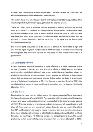 compiled after running tests on the CSIRO’s pond. This would provide the CSIRO with an
estimate of where their CFD model results should fall into.

The authors have done an exhaustive search on the physical conditions required to get the
maximum productivity from micro algae, particularly the chlorella species.

There are certain physical attributes that are accepted as industry standard and varying
them produce little or no effect on bio mass production. In this context the depth of raceway
ponds are usually kept in the range of 300mm and flow rates in the range of 15-20 cm/s. We
also found that micro algae produces more bio mass when exposed to flickering light as
opposed to constant illumination and that depending on the algae species, the required
light/darkness ratio varies.

In a raceway pond, turbulence has to be provided to achieve this flicker effect of light and
also mix the algae. Reynolds numbers above 20000 are used in practice when designing
raceway ponds. The device that provides this turbulence and also velocity to the water is a
paddlewheel.



3.0 Literature Review
A clean, renewable source of energy that is easily affordable is of major importance for the
survival of society in this day and age where the effects of global warming are being
experienced on a daily basis. Although solar energy and wind energy have been utilized for
producing electricity and are zero emission energy sources, we still need a clean energy
source that can power our engines and turbines. In this context bio-diesel is a very green
source of fuel where the net output of       in its life cycle is quite low. Since the 1980’s, bio
diesel plants have opened in many countries and some cities have run buses on bio diesels
(Demirbas 2010).

3.1 Bio-diesel
Bio-diesel can be made from any oil/lipid source; the major components of these sources are
tricylglycerol molecules (Wen et al. 2009). Pure vegetable oil (virgin oils), animal fats (yellow
grease), and waste cooking oils are the main sources of oil for bio diesel presently (Wen et
al. 2009). The most familiar of virgin oils are soybean oil, rapeseed oil, mustard seed oil and
algae oil. These virgin oils have been greatly utilized during the past few years in big nations
like USA and Europe to help preserve natural resources. More and more investments are
being made into algae oil compared to other food crops because the yields of oil and fuels
from algae are much higher (10-100times) compared to competing energy crops. The annual
productivity and oil content of algae are far greater than seed crops (Campbell M 2008).

                                                                                                2
 