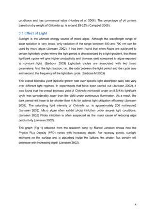conditions and has commercial value (Huntley et al. 2006). The percentage of oil content
based on dry weight of Chlorella sp. is around 28-32% (Campbell 2008).

3.3 Effect of Light
Sunlight is the ultimate energy source of micro algae. Although the wavelength range of
solar radiation is very broad, only radiation of the range between 400 and 700 nm can be
used by micro algae (Janssen 2002). It has been found that when Algae are subjected to
certain light/dark cycles where the light period is characterized by a light gradient, that these
light/dark cycles will give higher productivity and biomass yield compared to algae exposed
to constant light. (Barbosa 2003) Light/dark cycles are associated with two basic
parameters: first, the light fraction, i.e., the ratio between the light period and the cycle time
and second, the frequency of the light/dark cycle. (Barbosa M 2003)

The overall biomass yield (specific growth rate over specific light absorption rate) can vary
over different light regimes. In experiments that have been carried out (Janssen 2002), it
was found that the overall biomass yield of Chlorella reinhardtii under an 8.5/4.4s light/dark
cycle was considerably lower than the yield under continuous illumination. As a result, the
dark period will have to be shorter than 4.4s for optimal light utilization efficiency (Janssen
2002). The saturating light intensity of Chlorella sp. is approximately 200 mol/sec/m2
(Janssen 2002). Micro algae often exhibit photo inhibition under excess light conditions.
(Janssen 2002) Photo inhibition is often suspected as the major cause of reducing algal
productivity (Janssen 2002).

The graph (Fig 1) obtained from the research done by Marcel Janssen shows how the
Photon Flux Density (PFD) varies with increasing depth. For raceway ponds, sunlight
impinges on the surface and is absorbed inside the culture; the photon flux density will
decrease with increasing depth (Janssen 2002).




                                                                                                4
 