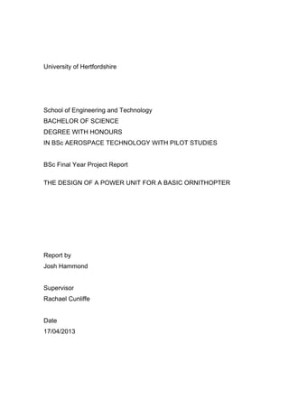 University of Hertfordshire
School of Engineering and Technology
BACHELOR OF SCIENCE
DEGREE WITH HONOURS
IN BSc AEROSPACE TECHNOLOGY WITH PILOT STUDIES
BSc Final Year Project Report
THE DESIGN OF A POWER UNIT FOR A BASIC ORNITHOPTER
Report by
Josh Hammond
Supervisor
Rachael Cunliffe
Date
17/04/2013
 