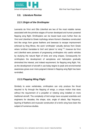 School of Engineering and Technology BSc Final Year Project Report
THE DESIGN OF A POWER UNIT FOR A BASIC ORNITHOPTER 3
2.2. Literature Review
2.2.1.Origin of the Ornithopter
Leonardo da Vinci and Otto Lilienthal are two of the most notable names
associated with the primitive stages of human developed and human powered
flapping wing flight. Ornithopters can be traced back even further than da
Vinci and Lilienthal to Greek mythology where Homer’s Daedalus constructed
bird like wings from goose feathers and beeswax to escape imprisonment
enforced by King Minos, the word ‘ornithopter’ actually derives from Greek
where ‘ornithos’ translates to ‘bird’ and ‘pteron’ to ‘wing’ [1]
, however da Vinci
and Lilienthal were pioneers of progressing ornithopters into useful vehicles
by studying the natural flight of birds and wing shapes. Consequently for
ornithopters the development of aeroplanes and helicopters gradually
diminished the interest, and indeed requirement, for flapping wing flight. Yet,
as the development of aircraft in use today begins to peak and environmental
awareness grows ever more poignant interest in flapping wing flight has been
re-kindled.
2.2.2.Flapping Wing Flight
Similarly to avian vertebrates, ornithopters can only produce the thrust
required to fly through the flapping of wings, a unique motion that does
without the requirement of a propeller or rotating wing installed on more
traditional aircraft. The complexity of bird wings have occupied scientists and
engineers for decades; the shape, size, angle of attack, flap frequency,
layering of feathers and muscular construction of a bird’s wing have been the
subject of numerous studies.
 