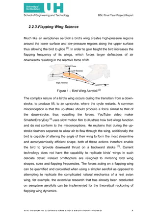 School of Engineering and Technology BSc Final Year Project Report
THE DESIGN OF A POWER UNIT FOR A BASIC ORNITHOPTER 4
2.2.3.Flapping Wing Science
Much like an aeroplanes aerofoil a bird’s wing creates high-pressure regions
around the lower surface and low-pressure regions along the upper surface
thus allowing the bird to glide [2]
. In order to gain height the bird increases the
flapping frequency of its wings, which forces larger deflections of air
downwards resulting in the reactive force of lift.
The complex nature of a bird’s wing occurs during the transition from a down-
stroke, to produce lift, to an up-stroke, where the cycle restarts. A common
misconception is that the up-stroke should produce a force similar to that of
the down-stroke, thus equalling the forces. YouTube video maker
SmarterEveryDay [3]
uses slow motion film to illustrate how bird wings function
and do not conform to the misconceptions. He explains that during the up-
stroke feathers separate to allow air to flow through the wing, additionally the
bird is capable of altering the angle of their wing to form the most streamline
and aerodynamically efficient shape, both of these actions therefore enable
the bird to ‘provide downward thrust on a backward stroke [3]
. Current
technology does not have the capability to replicate birds’ wings in such
delicate detail; instead ornithopters are resigned to mirroring bird wing
shapes, sizes and flapping frequencies. The forces acting on a flapping wing
can be quantified and calculated when using a simpler aerofoil as opposed to
attempting to replicate the complicated natural mechanics of a real avian
wing, for example, the extensive research that has already been conducted
on aeroplane aerofoils can be implemented for the theoretical reckoning of
flapping wing dynamics.
Figure 1 – Bird Wing Aerofoil [2]
 