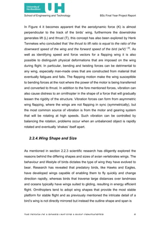 School of Engineering and Technology BSc Final Year Project Report
THE DESIGN OF A POWER UNIT FOR A BASIC ORNITHOPTER 6
In Figure 4 it becomes apparent that the aerodynamic force (K) is almost
perpendicular to the track of the birds’ wing, furthermore the downstroke
generates lift (L) and thrust (T), this concept has also been explored by Henk
Tennekes who concluded that ‘the thrust to lift ratio is equal to the ratio of the
downward speed of the wing and the forward speed of the bird (w/V)’ [4]
. As
well as identifying speed and force vectors for a flapping wing it is also
possible to distinguish physical deformations that are imposed on the wing
during flight. In particular, bending and twisting forces can be detrimental to
any wing, especially man-made ones that are constructed from material that
eventually fatigues and fails. The flapping motion make the wing susceptible
to bending forces at the root where the power of the motor is being transferred
and converted to thrust. In addition to the fore mentioned forces, vibration can
also cause distress to an ornithopter in the shape of a force that will gradually
lessen the rigidity of the structure. Vibration forces can form from asymmetric
wing flapping, where the wings are not flapping in sync (symmetrically), but
the most common source of vibration is from the motor and gearing system
that will be rotating at high speeds. Such vibration can be controlled by
balancing the rotation, problems occur when an unbalanced object is rapidly
rotated and eventually ‘shakes’ itself apart.
2.2.4.Wing Shape and Size
As mentioned in section 2.2.3 scientific research has diligently explored the
reasons behind the differing shapes and sizes of avian vertebrates wings. The
behaviour and lifestyle of birds dictates the type of wing they have evolved to
bear. Research has revealed that predatory birds, like Hawks and Eagles,
have developed wings capable of enabling them to fly quickly and change
direction rapidly, whereas birds that traverse large distances over landmass
and oceans typically have wings suited to gliding, resulting in energy efficient
flight. Ornithopters tend to adopt wing shapes that provide the most stable
platform for stable flight and as previously mentioned the intricate detail of a
bird’s wing is not directly mirrored but instead the outline shape and span is
 